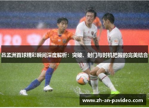 吕孟洲首球精彩瞬间深度解析:突破、射门与时机把握的完美结合 吕孟洲首球精彩瞬间深度解析:突破、射门与时机把握的完美结合