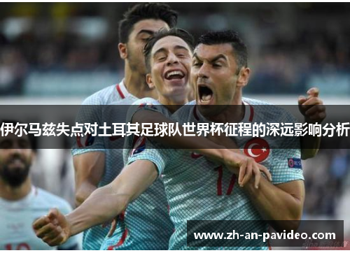 伊尔马兹失点对土耳其足球队世界杯征程的深远影响分析 伊尔马兹失点对土耳其足球队世界杯征程的深远影响分析