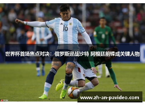 世界杯首场焦点对决:俄罗斯迎战沙特 阿根廷前锋成关键人物 世界杯首场焦点对决:俄罗斯迎战沙特 阿根廷前锋成关键人物