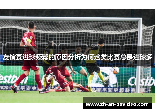 友谊赛进球频繁的原因分析为何这类比赛总是进球多 友谊赛进球频繁的原因分析为何这类比赛总是进球多