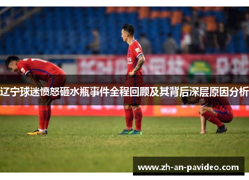 辽宁球迷愤怒砸水瓶事件全程回顾及其背后深层原因分析 辽宁球迷愤怒砸水瓶事件全程回顾及其背后深层原因分析