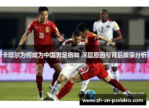 卡塔尔为何成为中国男足宿敌 深层原因与背后故事分析