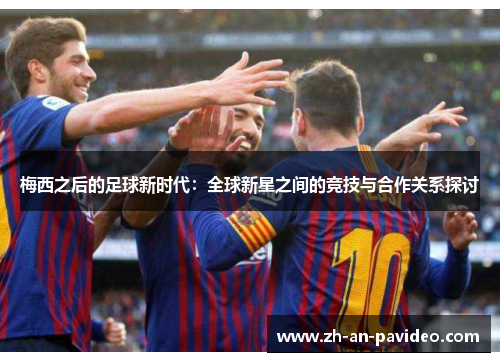 梅西之后的足球新时代:全球新星之间的竞技与合作关系探讨 梅西之后的足球新时代:全球新星之间的竞技与合作关系探讨