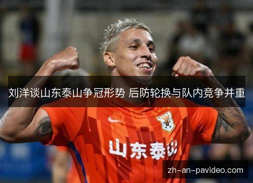 刘洋谈山东泰山争冠形势 后防轮换与队内竞争并重